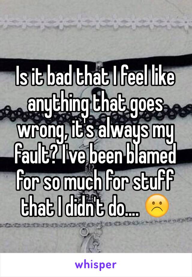 Is it bad that I feel like anything that goes wrong, it's always my fault? I've been blamed for so much for stuff that I didn't do.... ☹️
