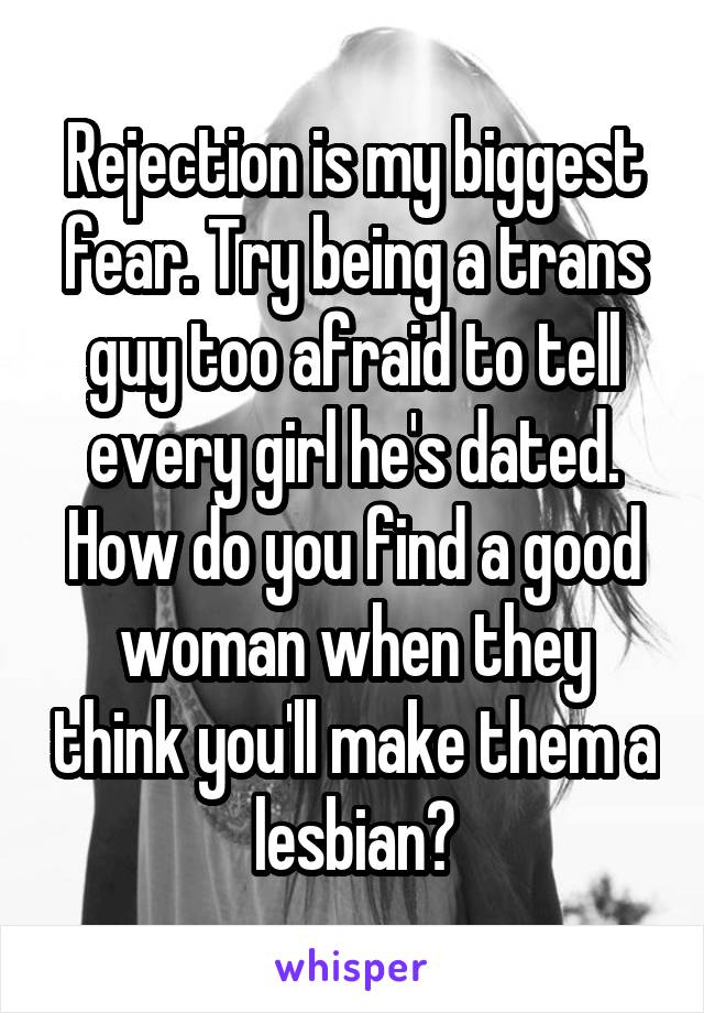 Rejection is my biggest fear. Try being a trans guy too afraid to tell every girl he's dated. How do you find a good woman when they think you'll make them a lesbian?
