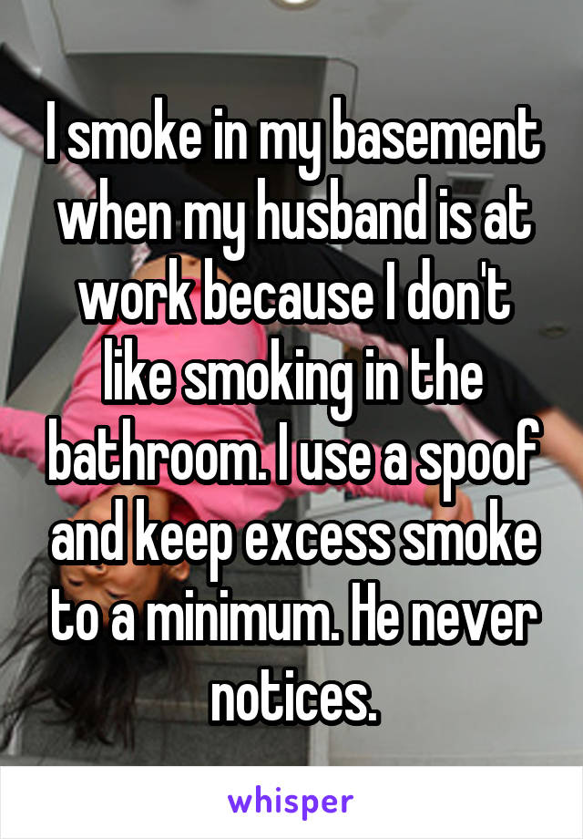 I smoke in my basement when my husband is at work because I don't like smoking in the bathroom. I use a spoof and keep excess smoke to a minimum. He never notices.
