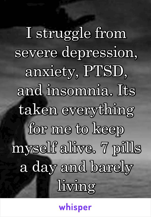 I struggle from severe depression, anxiety, PTSD, and insomnia. Its taken everything for me to keep myself alive. 7 pills a day and barely living