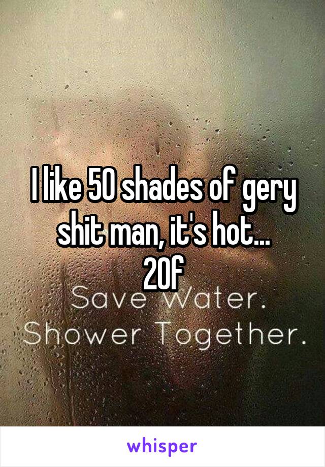 I like 50 shades of gery shit man, it's hot...
20\f