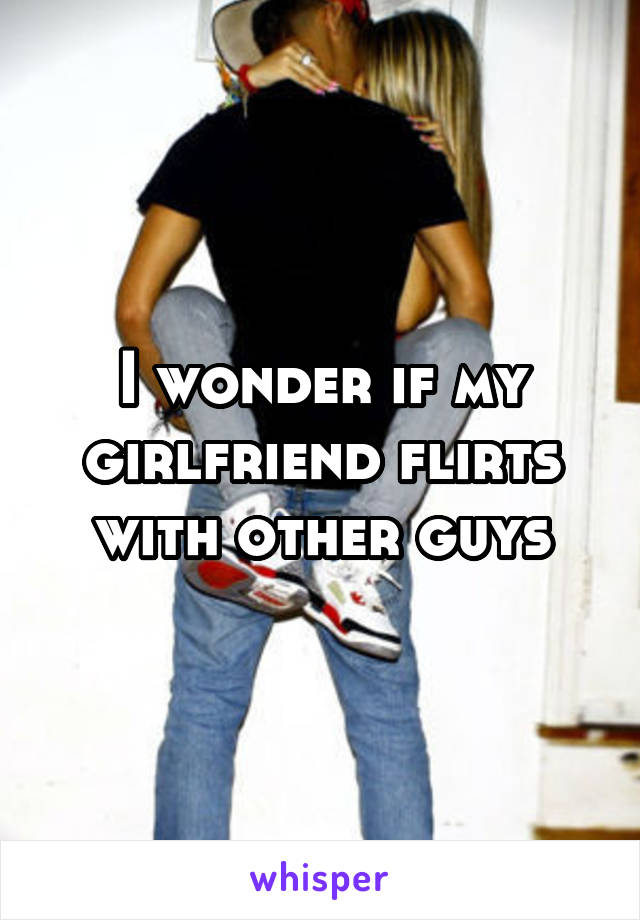 I wonder if my girlfriend flirts with other guys