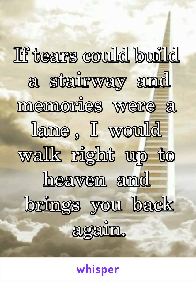 If tears could build  a  stairway  and memories  were  a  lane ,  I  would  walk  right  up  to  heaven  and  brings  you  back again.