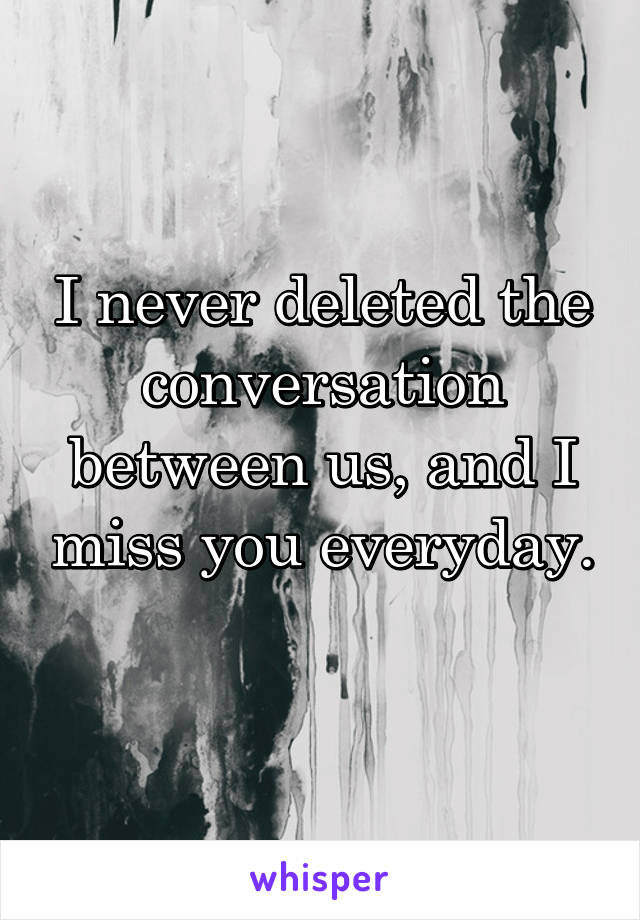 I never deleted the conversation between us, and I miss you everyday. 