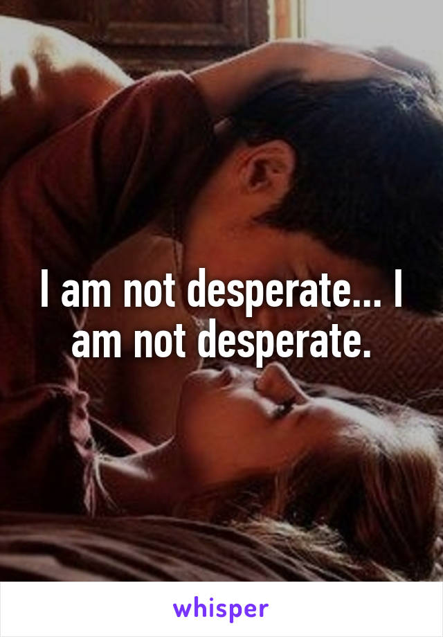 I am not desperate... I am not desperate.