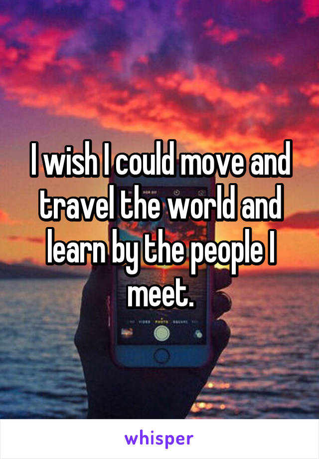 I wish I could move and travel the world and learn by the people I meet.