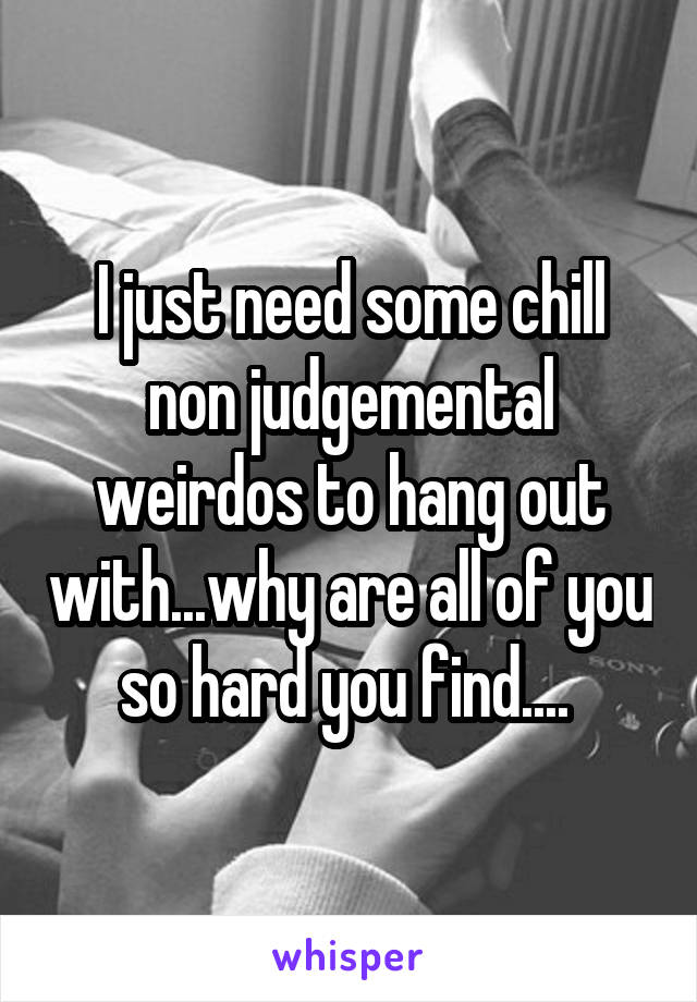 I just need some chill non judgemental weirdos to hang out with...why are all of you so hard you find.... 