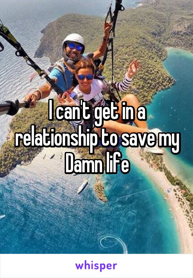 I can't get in a relationship to save my Damn life