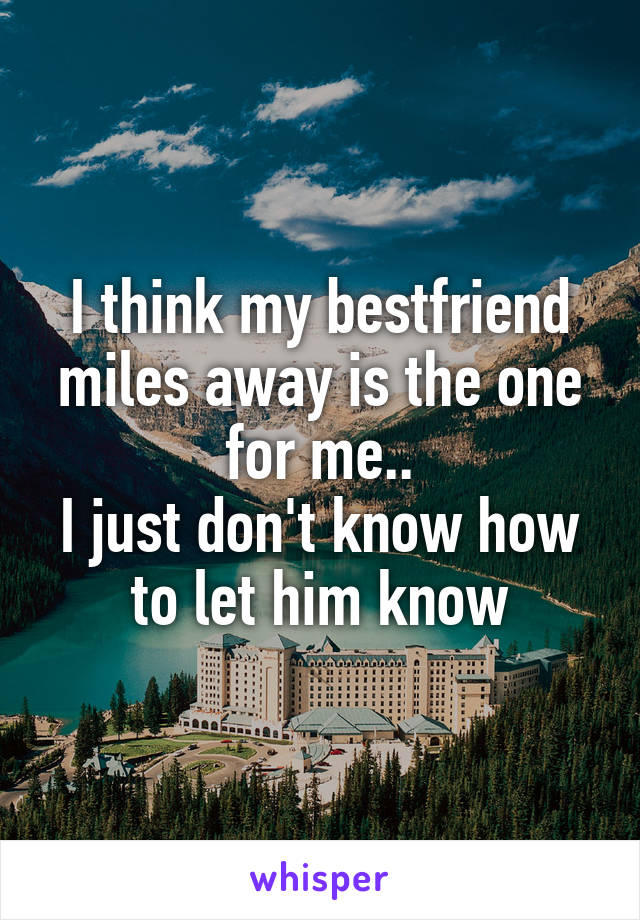 I think my bestfriend miles away is the one for me..
I just don't know how to let him know