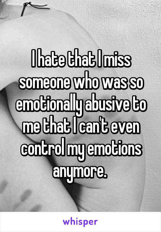I hate that I miss someone who was so emotionally abusive to me that I can't even control my emotions anymore. 