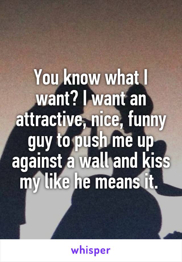 You know what I want? I want an attractive, nice, funny guy to push me up against a wall and kiss my like he means it. 