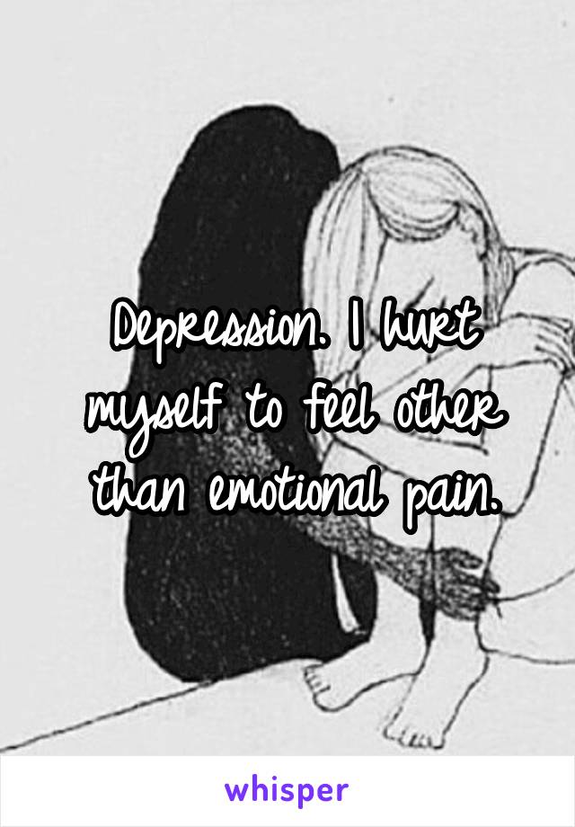 Depression. I hurt myself to feel other than emotional pain.