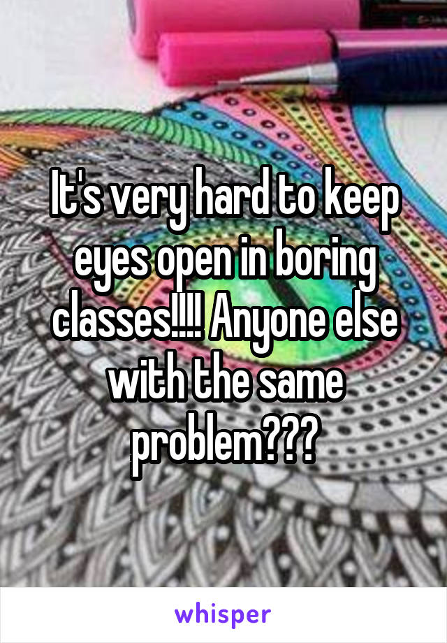 It's very hard to keep eyes open in boring classes!!!! Anyone else with the same problem???