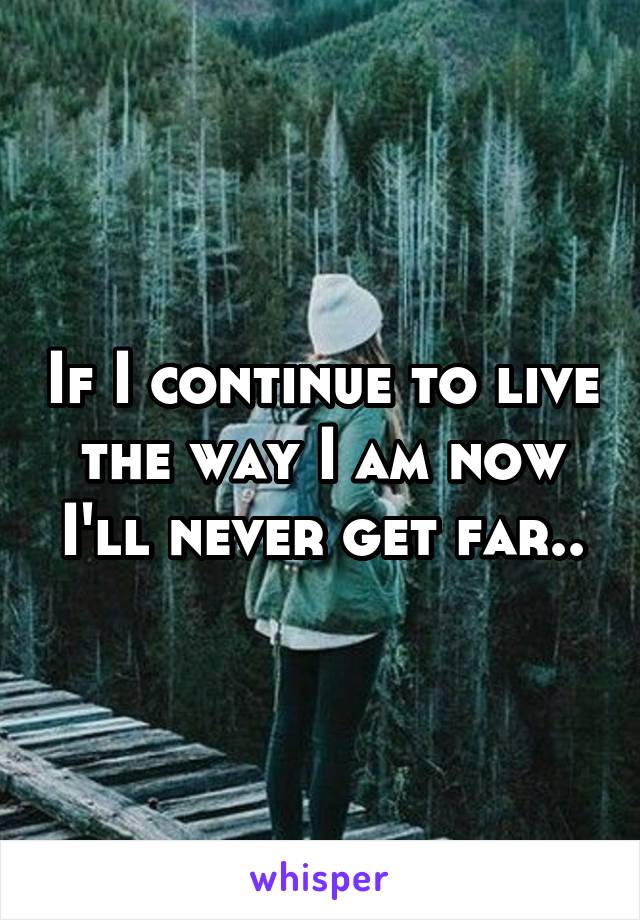If I continue to live the way I am now I'll never get far..