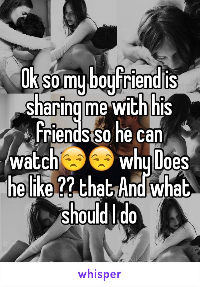 Ok so my boyfriend is sharing me with his friends so he can watch😒😒 why Does he like ?? that And what should I do 