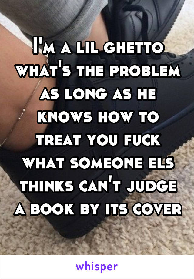 I'm a lil ghetto what's the problem as long as he knows how to treat you fuck what someone els thinks can't judge a book by its cover 