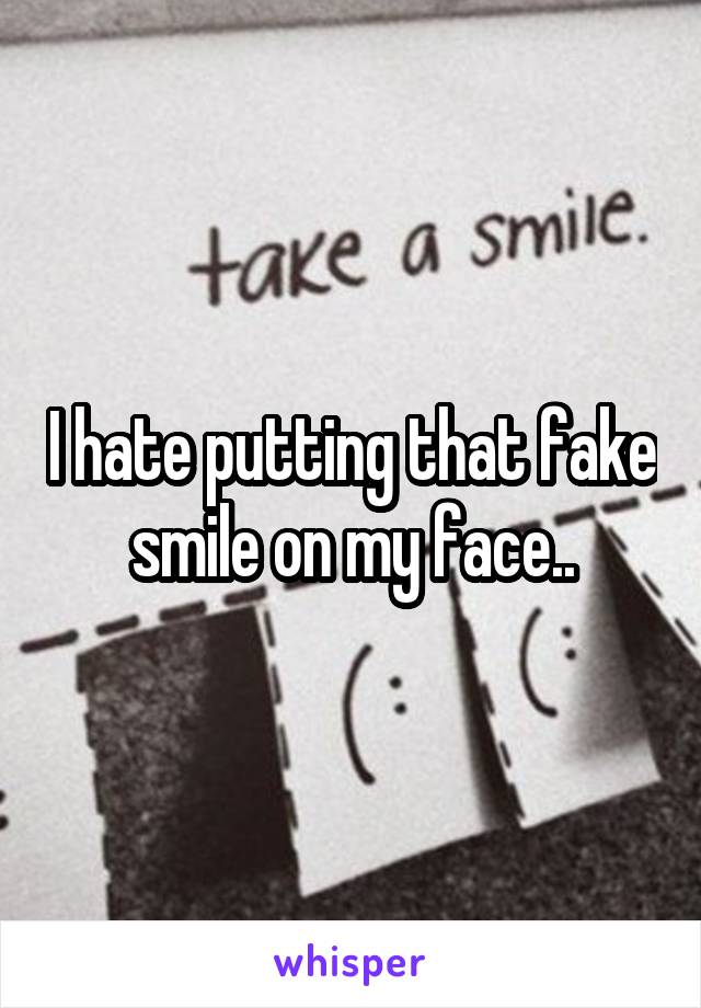 I hate putting that fake smile on my face..