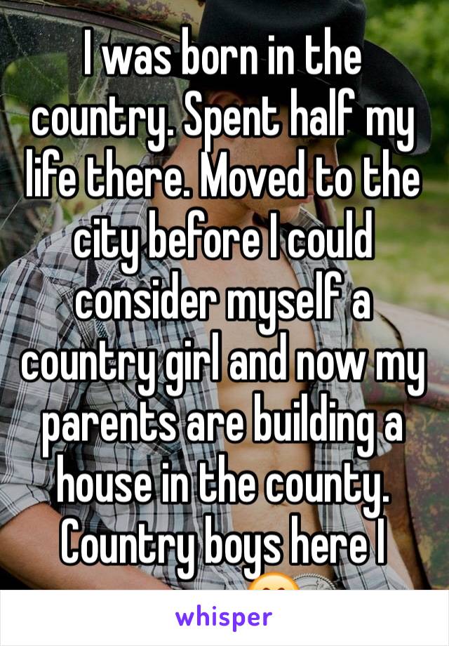 I was born in the country. Spent half my life there. Moved to the city before I could consider myself a country girl and now my parents are building a house in the county. Country boys here I come 😍