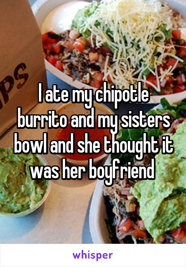 I ate my chipotle burrito and my sisters bowl and she thought it was her boyfriend 