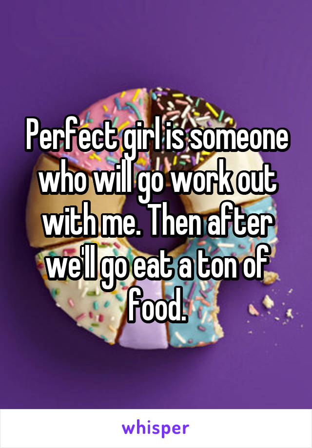Perfect girl is someone who will go work out with me. Then after we'll go eat a ton of food.