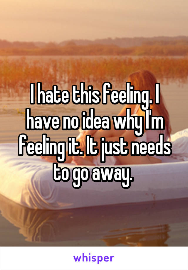 I hate this feeling. I have no idea why I'm feeling it. It just needs to go away. 