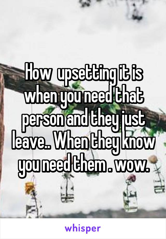 How  upsetting it is when you need that person and they just leave.. When they know you need them . wow.