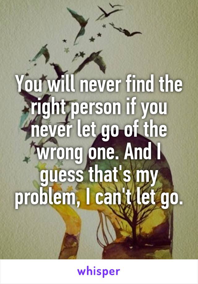 You will never find the right person if you never let go of the wrong one. And I guess that's my problem, I can't let go.