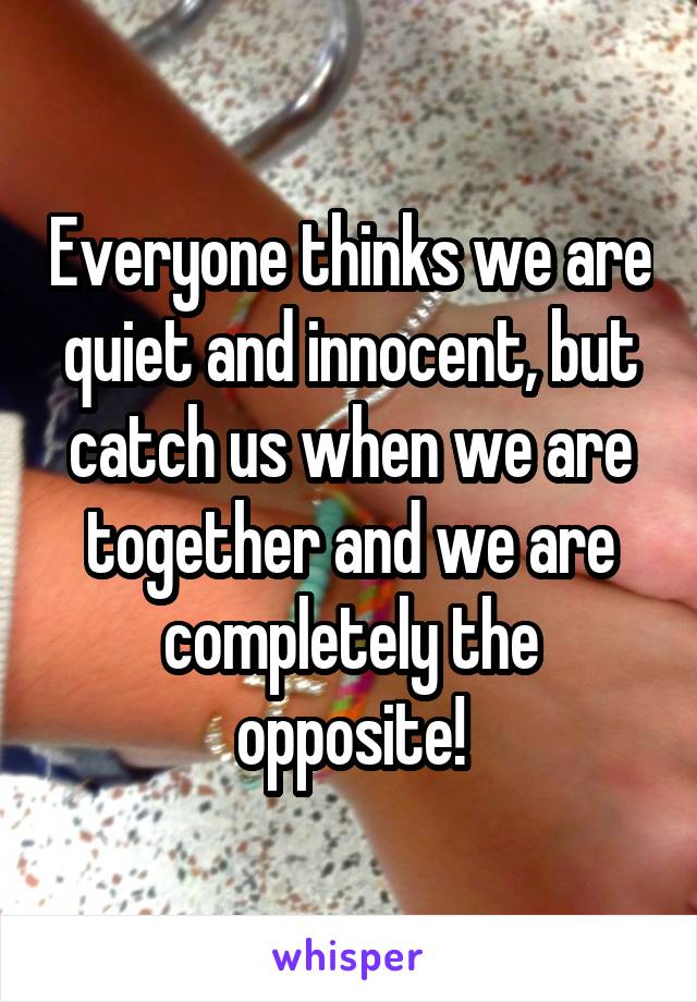 Everyone thinks we are quiet and innocent, but catch us when we are together and we are completely the opposite!