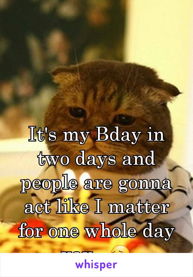 It's my Bday in two days and people are gonna act like I matter for one whole day yay...😔