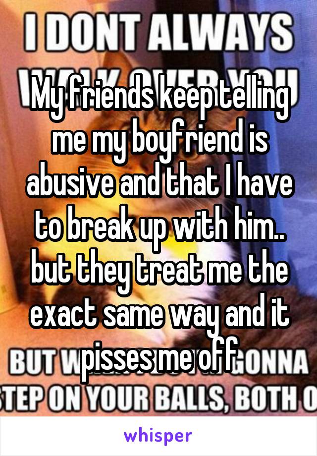 My friends keep telling me my boyfriend is abusive and that I have to break up with him.. but they treat me the exact same way and it pisses me off