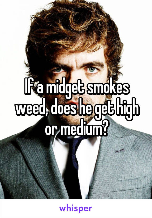 If a midget smokes weed, does he get high or medium?