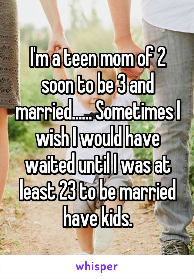 I'm a teen mom of 2 soon to be 3 and married...... Sometimes I wish I would have waited until I was at least 23 to be married have kids.