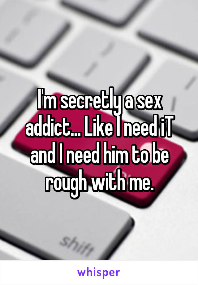 I'm secretly a sex addict... Like I need iT and I need him to be rough with me.