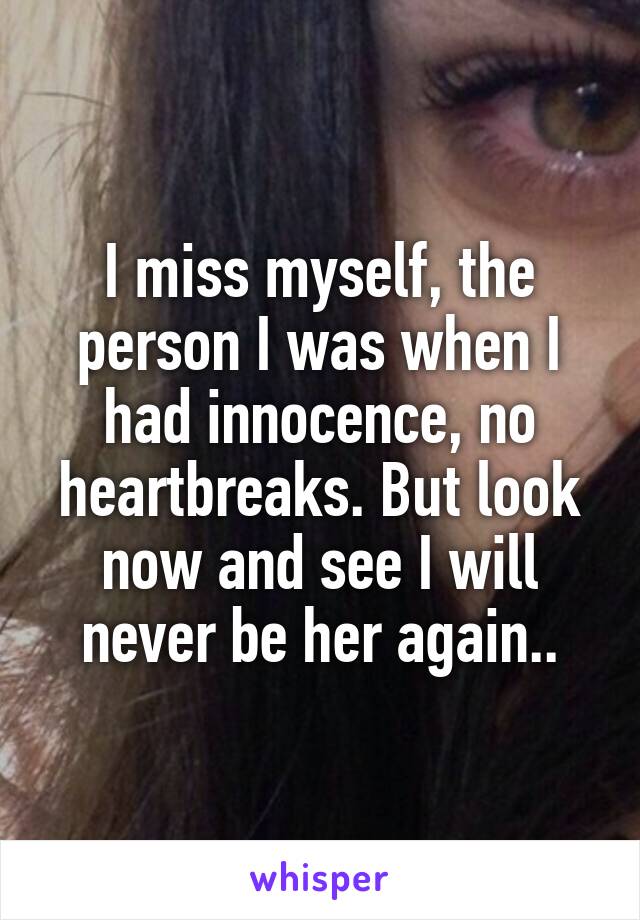 I miss myself, the person I was when I had innocence, no heartbreaks. But look now and see I will never be her again..