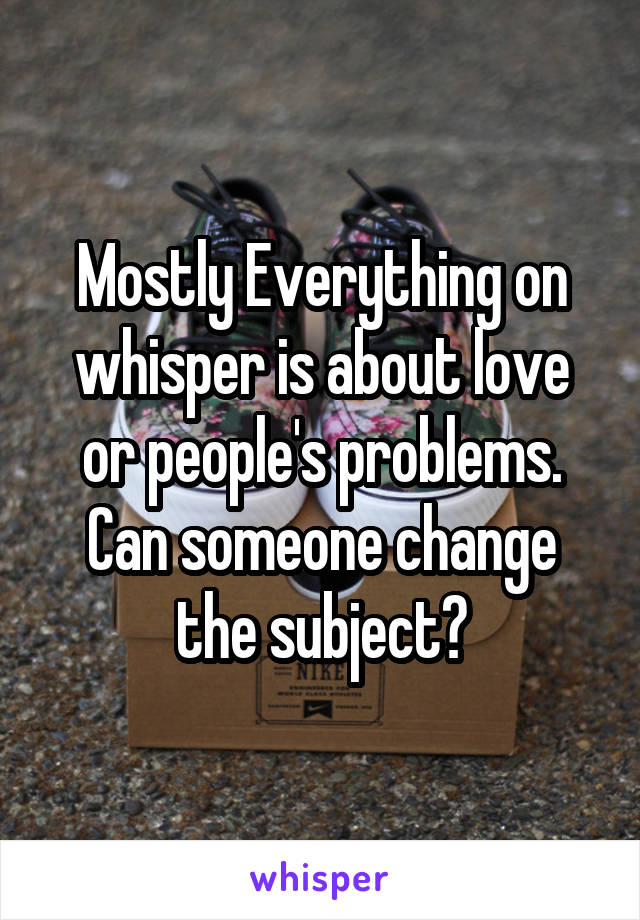 Mostly Everything on whisper is about love or people's problems. Can someone change the subject?