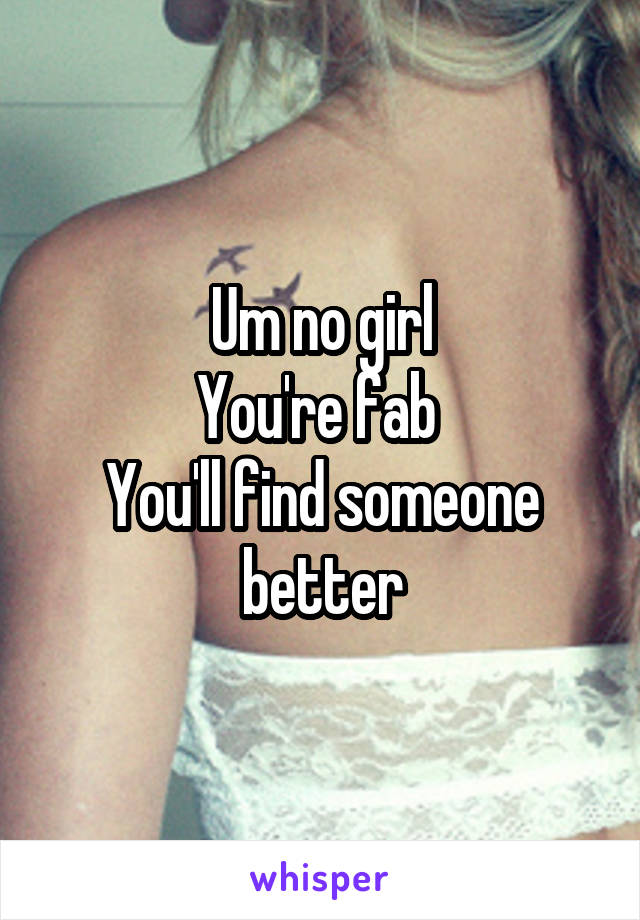 Um no girl
You're fab 
You'll find someone better