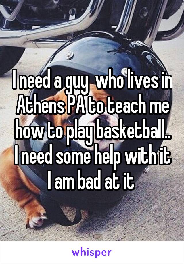 I need a guy  who lives in Athens PA to teach me how to play basketball.. I need some help with it I am bad at it 