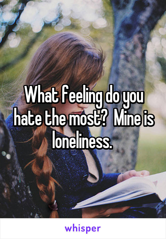 What feeling do you hate the most?  Mine is loneliness. 