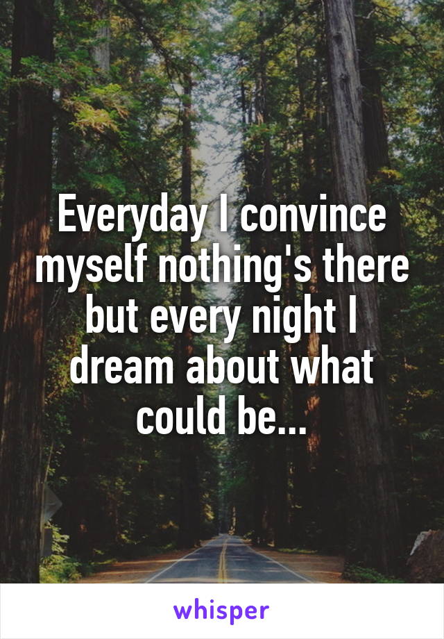 Everyday I convince myself nothing's there but every night I dream about what could be...