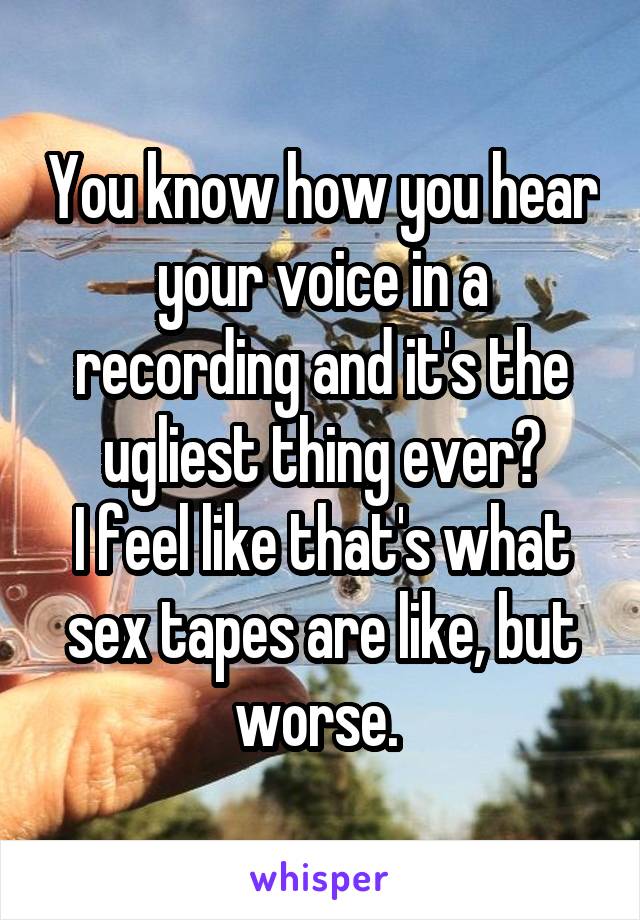 You know how you hear your voice in a recording and it's the ugliest thing ever?
I feel like that's what sex tapes are like, but worse. 