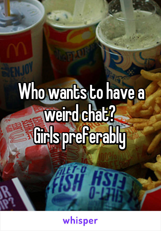 Who wants to have a weird chat? 
Girls preferably 