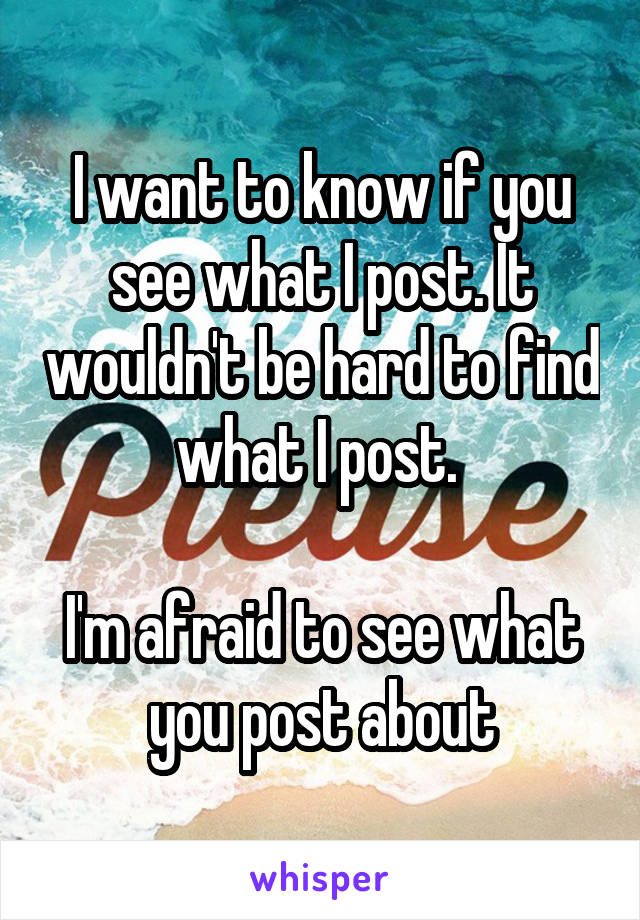 I want to know if you see what I post. It wouldn't be hard to find what I post. 

I'm afraid to see what you post about