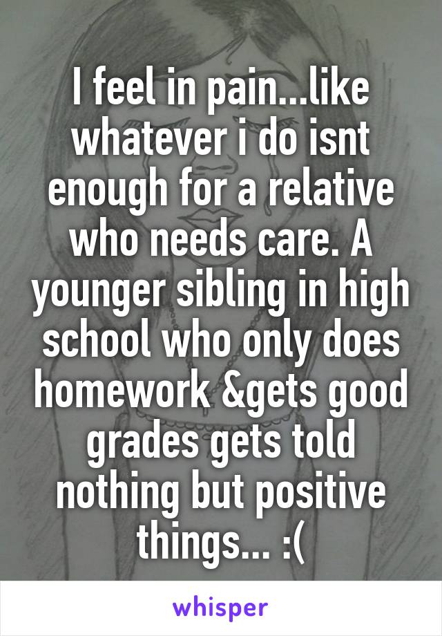 I feel in pain...like whatever i do isnt enough for a relative who needs care. A younger sibling in high school who only does homework &gets good grades gets told nothing but positive things... :(