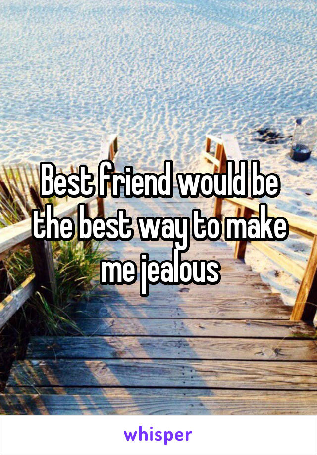 Best friend would be the best way to make me jealous