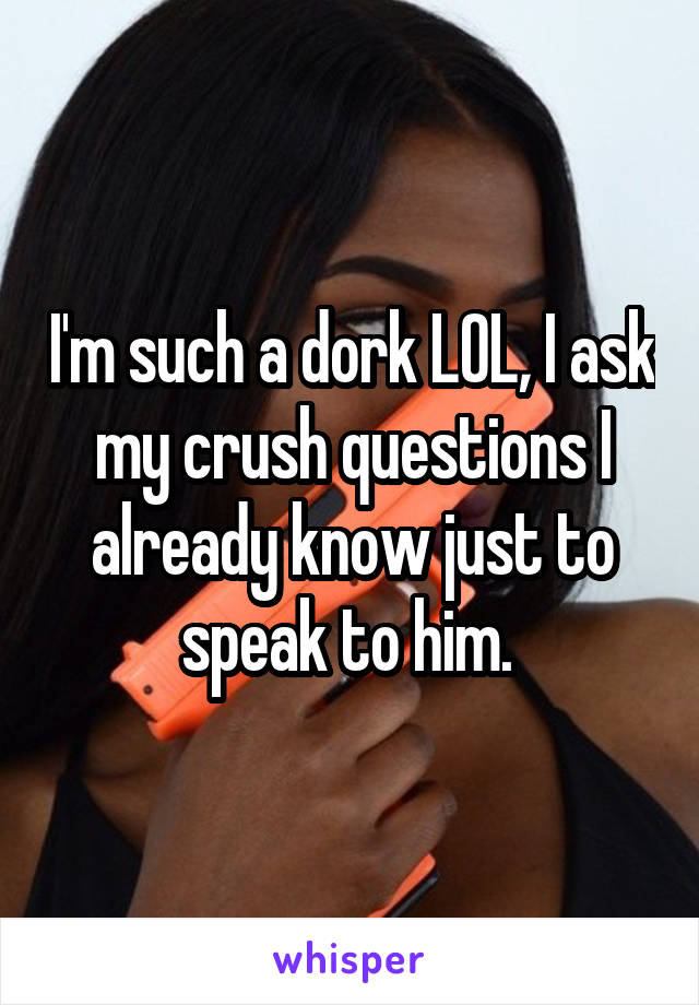 I'm such a dork LOL, I ask my crush questions I already know just to speak to him. 