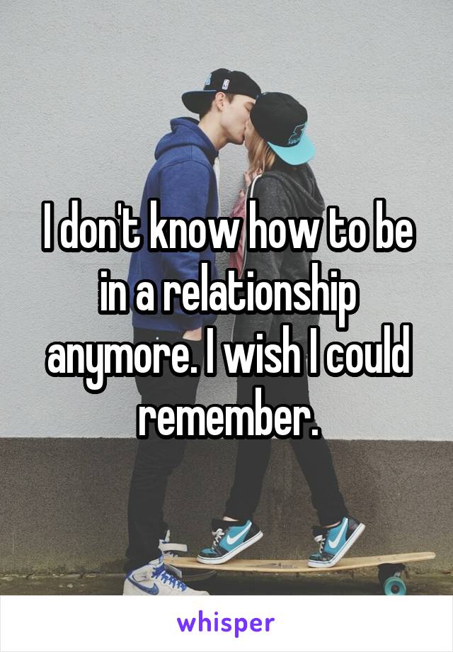 I don't know how to be in a relationship anymore. I wish I could remember.