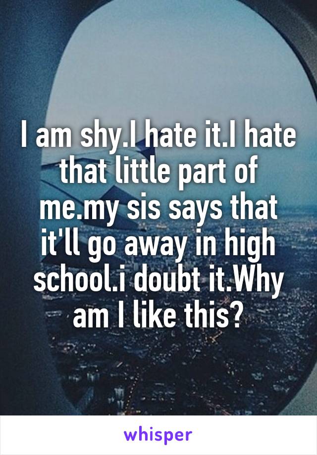 I am shy.I hate it.I hate that little part of me.my sis says that it'll go away in high school.i doubt it.Why am I like this?