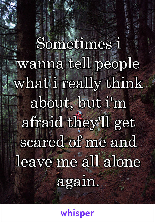 Sometimes i wanna tell people what i really think about, but i'm afraid they'll get scared of me and leave me all alone again.