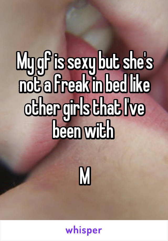 My gf is sexy but she's not a freak in bed like other girls that I've been with 

 M 