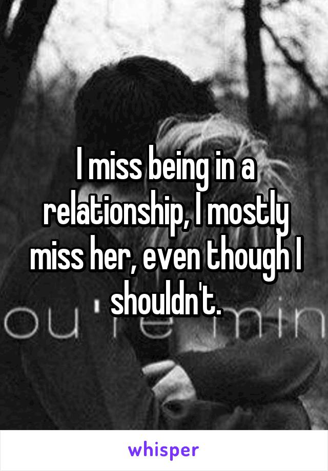 I miss being in a relationship, I mostly miss her, even though I shouldn't.